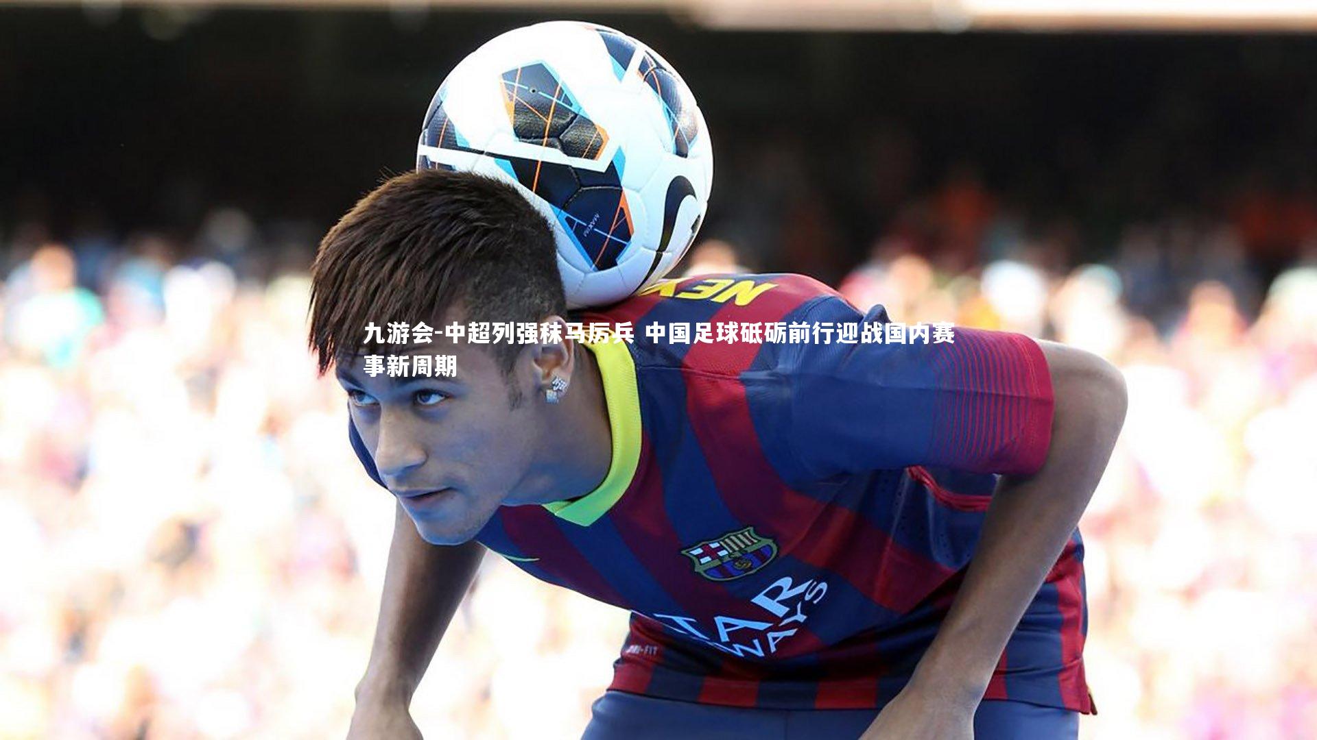九游会-中超列强秣马厉兵 中国足球砥砺前行迎战国内赛事新周期